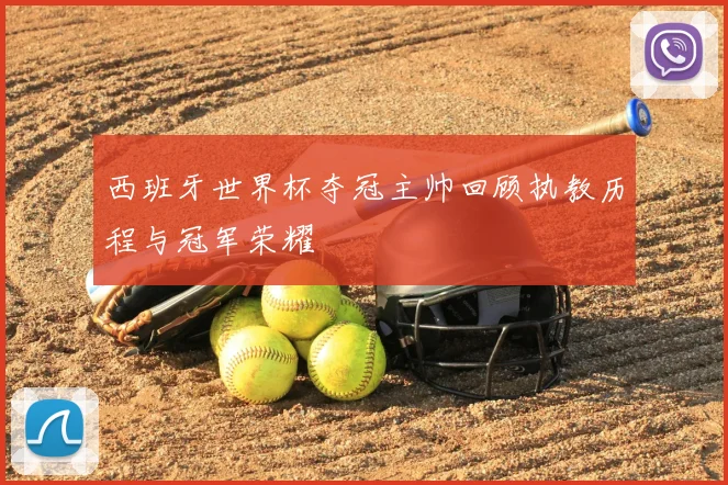 西班牙世界杯夺冠主帅回顾执教历程与冠军荣耀